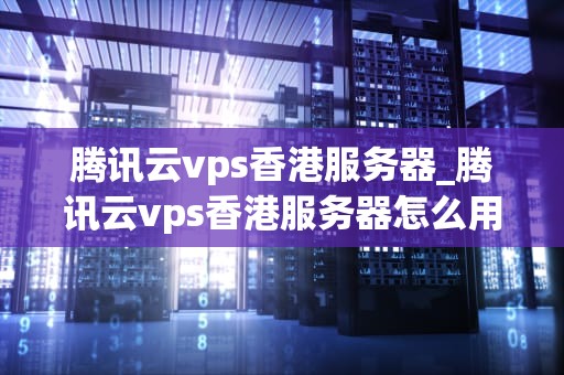 腾讯云vps香港服务器_腾讯云vps香港服务器怎么用_腾讯云VPS香港服务器的优势与应用