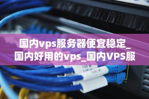 国内vps服务器便宜稳定_国内好用的vps_国内VPS服务器的便宜与稳定——一个深度分析