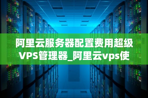 阿里云服务器配置费用超级VPS管理器_阿里云vps使用教程_阿里云服务器配置费用超级VPS管理器的全面解析