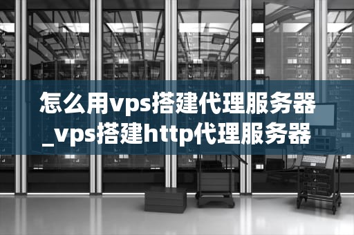 怎么用vps搭建代理服务器_vps搭建http代理服务器_使用VPS搭建代理服务器的详细指南