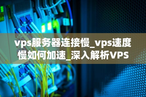 vps服务器连接慢_vps速度慢如何加速_深入解析VPS服务器连接慢的问题及解决方案