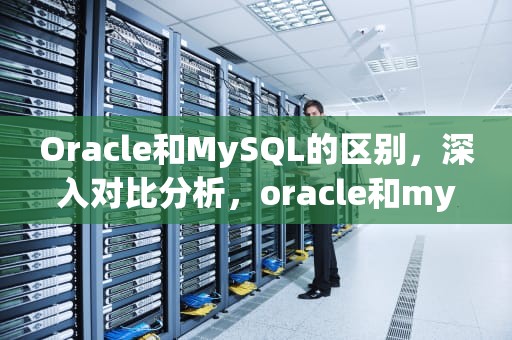 Oracle和MySQL的区别，深入对比分析，oracle和mysql的区别和优缺点
