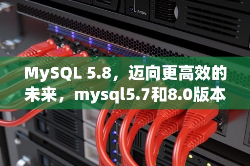 MySQL 5.8，迈向更高效的未来，mysql5.7和8.0版本有什么区别