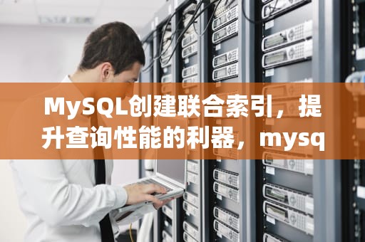 MySQL创建联合索引，提升查询性能的利器，mysql创建联合索引语句