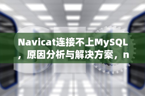 Navicat连接不上MySQL，原因分析与解决方案，navicat连接不上MySQL服务器