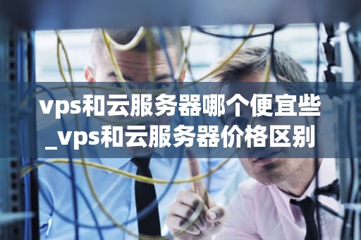 vps和云服务器哪个便宜些_vps和云服务器价格区别_VPS与云服务器：价格对比与选择指南