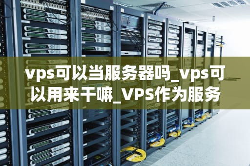 vps可以当服务器吗_vps可以用来干嘛_VPS作为服务器的可行性与优势