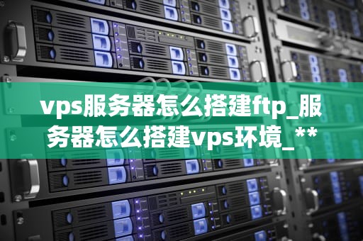 vps服务器怎么搭建ftp_服务器怎么搭建vps环境_**标题：** VPS服务器上如何搭建FTP服务的详细步骤