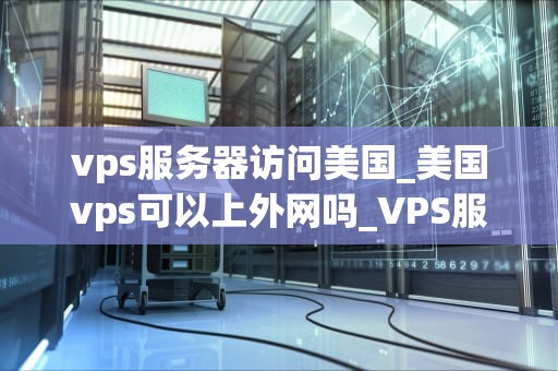 vps服务器访问美国_美国vps可以上外网吗_VPS服务器访问美国：技术、优势与挑战