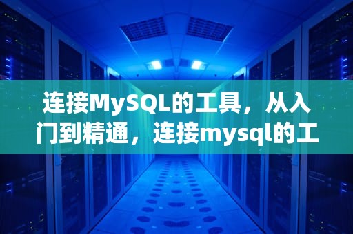 连接MySQL的工具，从入门到精通，连接mysql的工具有哪些