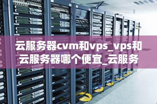 云服务器cvm和vps_vps和云服务器哪个便宜_云服务器CVM与VPS的比较分析