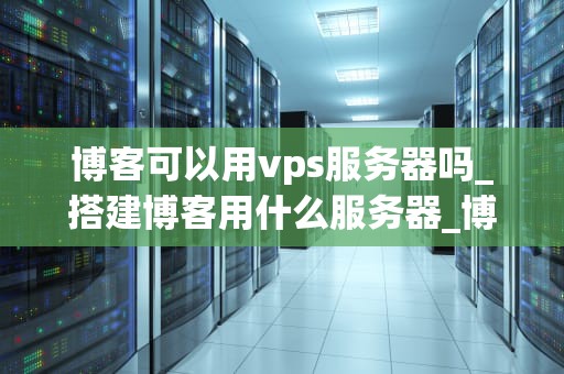 博客可以用vps服务器吗_搭建博客用什么服务器_博客使用VPS服务器的全面解析