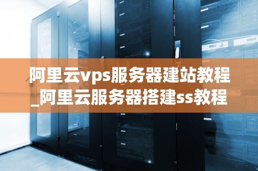 阿里云vps服务器建站教程_阿里云服务器搭建ss教程_阿里云VPS服务器建站教程