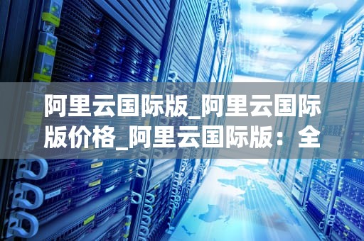 阿里云国际版_阿里云国际版价格_阿里云国际版：全球领先的云计算服务