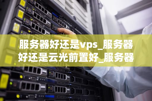 服务器好还是vps_服务器好还是云光前置好_服务器与VPS的比较分析