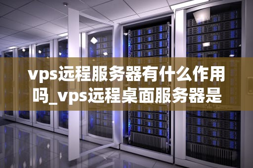 vps远程服务器有什么作用吗_vps远程桌面服务器是什么意思_VPS远程服务器的作用及其重要性