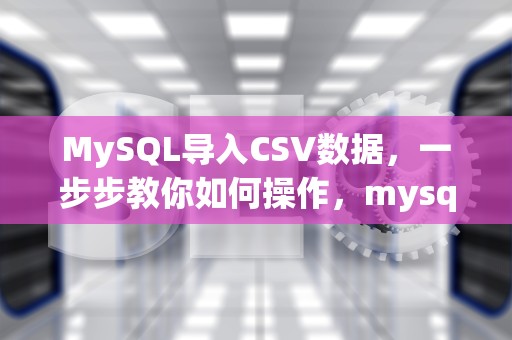 MySQL导入CSV数据，一步步教你如何操作，mysql导入csv文件