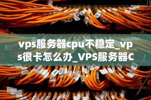 vps服务器cpu不稳定_vps很卡怎么办_VPS服务器CPU不稳定的原因与解决方案