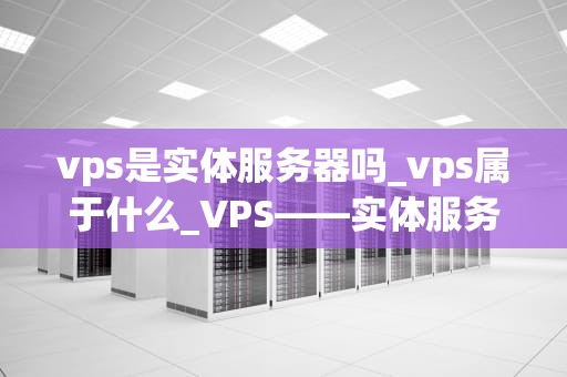 vps是实体服务器吗_vps属于什么_VPS——实体服务器的虚拟化解决方案