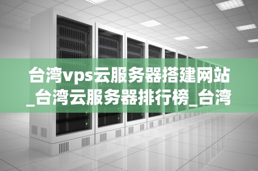 台湾vps云服务器搭建网站_台湾云服务器排行榜_台湾VPS云服务器搭建网站的全面指南