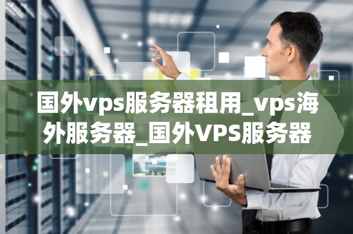 国外vps服务器租用_vps海外服务器_国外VPS服务器租用：优势、选择与使用指南
