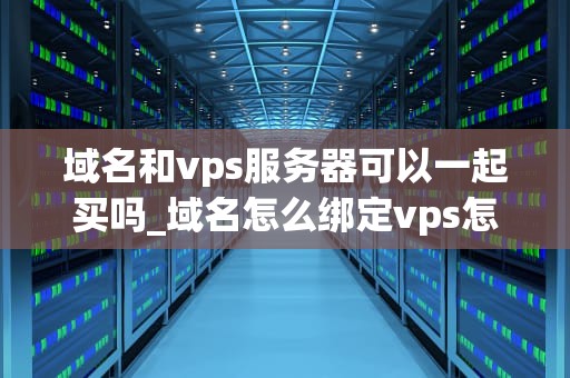 域名和vps服务器可以一起买吗_域名怎么绑定vps怎么使用_域名与VPS服务器的购买策略