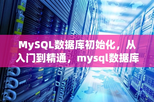 MySQL数据库初始化，从入门到精通，mysql数据库初始化失败怎么办