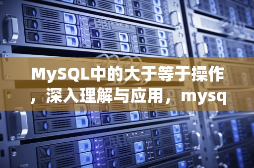 MySQL中的大于等于操作，深入理解与应用，mysql大于等于怎么写