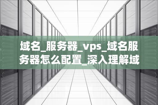 域名_服务器_vps_域名服务器怎么配置_深入理解域名、服务器与VPS：构建你的在线世界