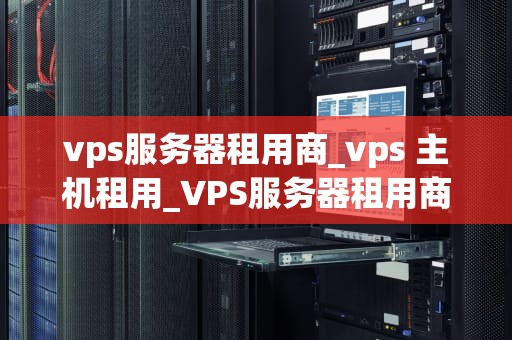 vps服务器租用商_vps 主机租用_VPS服务器租用商的选择与评估