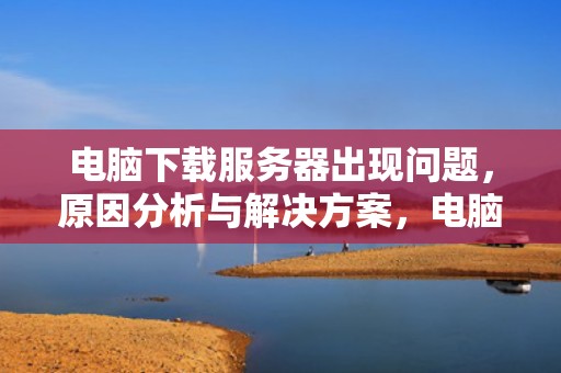 电脑下载服务器出现问题，原因分析与解决方案，电脑下载服务器出现问题怎么解决