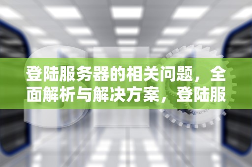 登陆服务器的相关问题，全面解析与解决方案，登陆服务器的相关问题有哪些