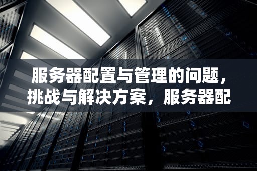 服务器配置与管理的问题，挑战与解决方案，服务器配置与管理的问题有哪些