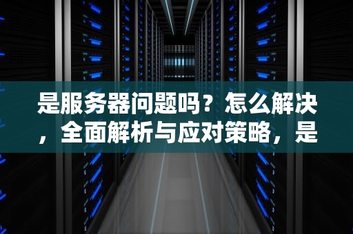是服务器问题吗？怎么解决，全面解析与应对策略，是服务器问题吗怎么解决的
