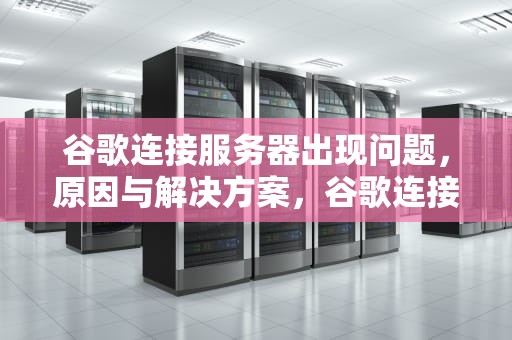 谷歌连接服务器出现问题，原因与解决方案，谷歌连接服务器出现问题怎么解决