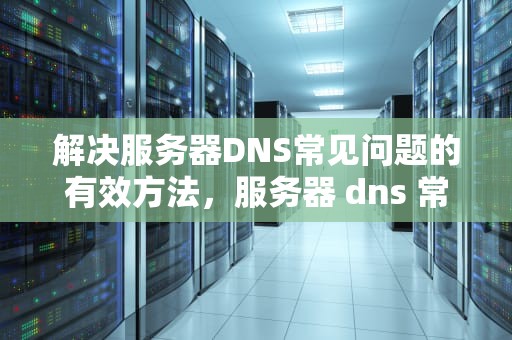 解决服务器DNS常见问题的有效方法，服务器 dns 常见 问题怎么解决的