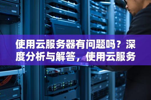 使用云服务器有问题吗？深度分析与解答，使用云服务器有问题吗知乎