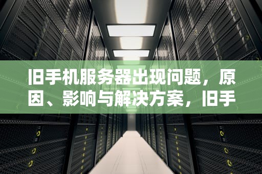 旧手机服务器出现问题，原因、影响与解决方案，旧手机服务器出现问题怎么办