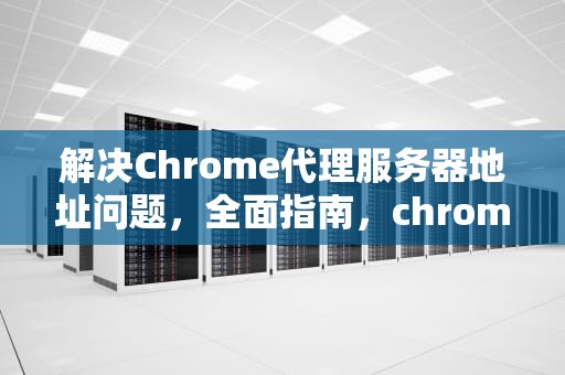 解决Chrome代理服务器地址问题，全面指南，chrome代理服务器出现问题