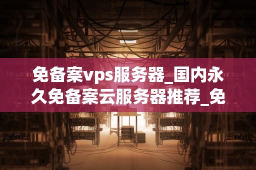 免备案vps服务器_国内永久免备案云服务器推荐_免备案VPS服务器的优势与选择