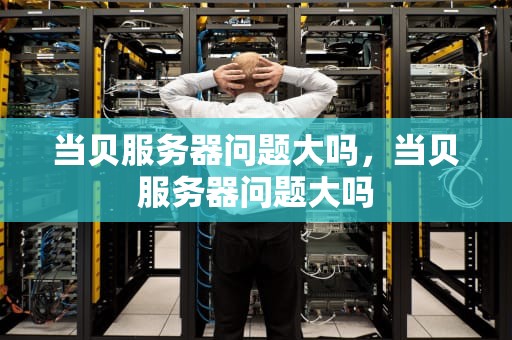 当贝服务器问题大吗，当贝服务器问题大吗