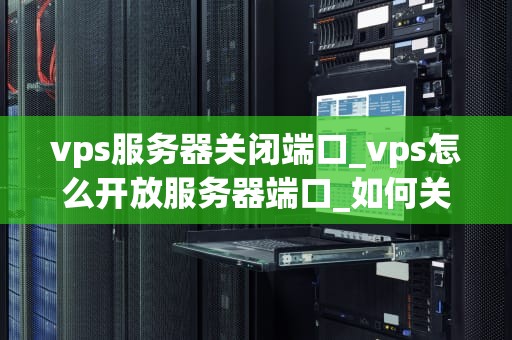 vps服务器关闭端口_vps怎么开放服务器端口_如何关闭VPS服务器的端口以提高安全性