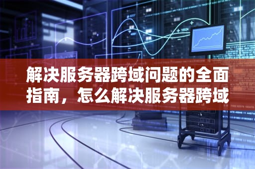 解决服务器跨域问题的全面指南，怎么解决服务器跨域问题的问题