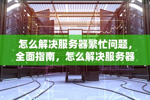怎么解决服务器繁忙问题，全面指南，怎么解决服务器繁忙问题的问题