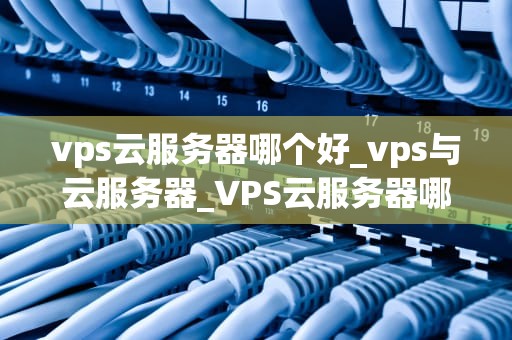 vps云服务器哪个好_vps与云服务器_VPS云服务器哪个好？——全面解析与推荐