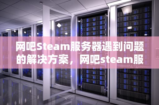 网吧Steam服务器遇到问题的解决方案，网吧steam服务器遇到问题怎么解决