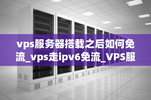 vps服务器搭载之后如何免流_vps走ipv6免流_VPS服务器搭载之后如何实现免流