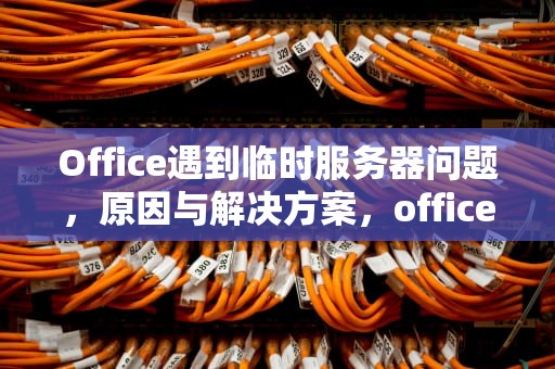 Office遇到临时服务器问题，原因与解决方案，office遇到临时服务器问题
