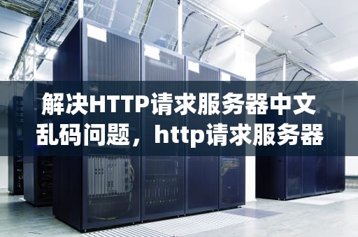 解决HTTP请求服务器中文乱码问题，http请求服务器中文乱码问题解决