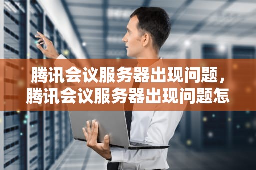 腾讯会议服务器出现问题，腾讯会议服务器出现问题怎么解决
